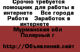 Срочно требуется помощник для работы в интернете. - Все города Работа » Заработок в интернете   . Мурманская обл.,Полярный г.